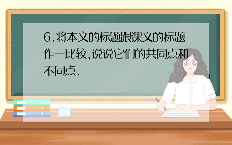 6.将本文的标题跟课文的标题作一比较,说说它们的共同点和不同点.