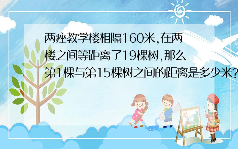 两痤教学楼相隔160米,在两楼之间等距离了19棵树,那么第1棵与第15棵树之间的距离是多少米?