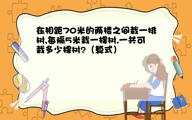 在相距70米的两楼之间栽一排树,每隔5米栽一棵树,一共可栽多少棵树?（算式）