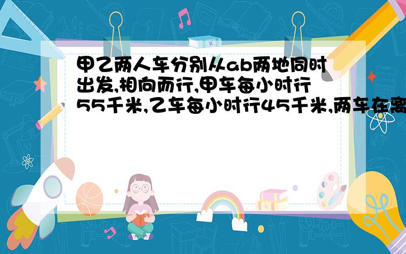 甲乙两人车分别从ab两地同时出发,相向而行,甲车每小时行55千米,乙车每小时行45千米,两车在离中点25千米处相遇,求A