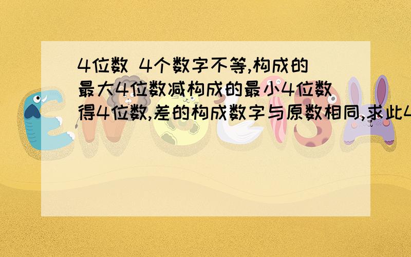 4位数 4个数字不等,构成的最大4位数减构成的最小4位数得4位数,差的构成数字与原数相同,求此4个数字.