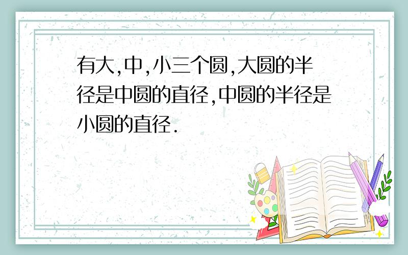 有大,中,小三个圆,大圆的半径是中圆的直径,中圆的半径是小圆的直径.