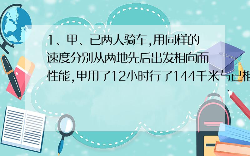 1、甲、已两人骑车,用同样的速度分别从两地先后出发相向而性能,甲用了12小时行了144千米与已相遇,这时乙已经行了96千