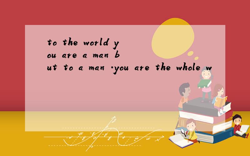 to the world you are a man but to a man .you are the whole w