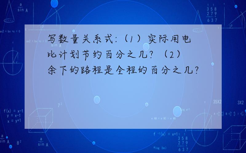 写数量关系式:（1）实际用电比计划节约百分之几? （2）余下的路程是全程的百分之几?