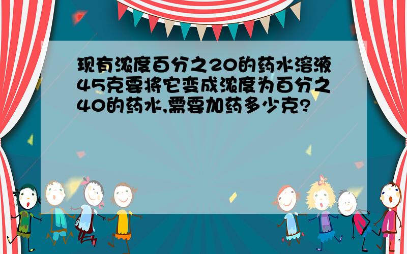 现有浓度百分之20的药水溶液45克要将它变成浓度为百分之40的药水,需要加药多少克?