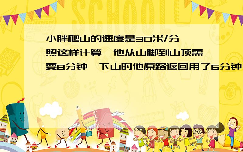 小胖爬山的速度是30米/分,照这样计算,他从山脚到山顶需要8分钟,下山时他原路返回用了6分钟,他下山的速度是多少?请写上