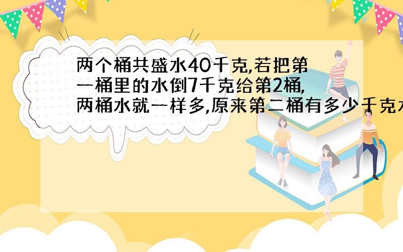 两个桶共盛水40千克,若把第一桶里的水倒7千克给第2桶,两桶水就一样多,原来第二桶有多少千克水?