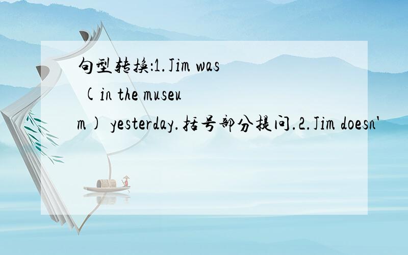 句型转换：1.Jim was (in the museum) yesterday.括号部分提问.2.Jim doesn'