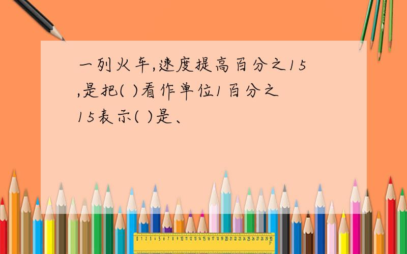 一列火车,速度提高百分之15,是把( )看作单位1百分之15表示( )是、