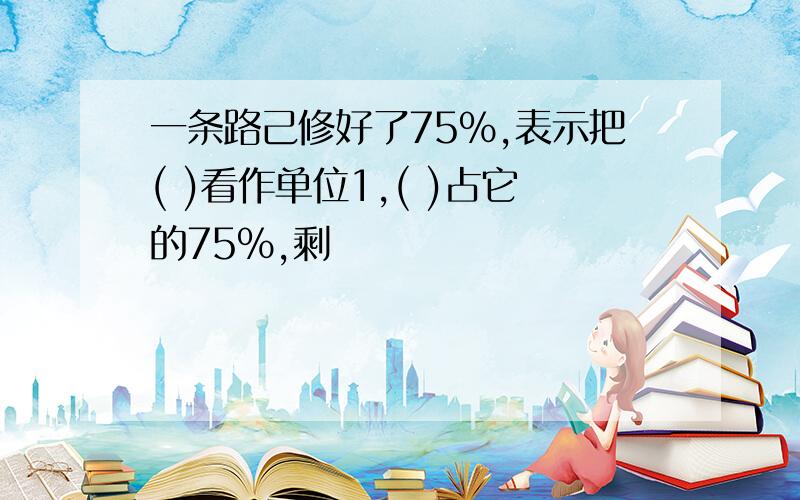 一条路己修好了75%,表示把( )看作单位1,( )占它的75%,剩