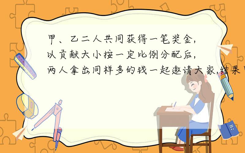 甲、乙二人共同获得一笔奖金,以贡献大小按一定比例分配后,两人拿出同样多的钱一起邀请大家,结果甲剩下了所得奖金数的六分之五