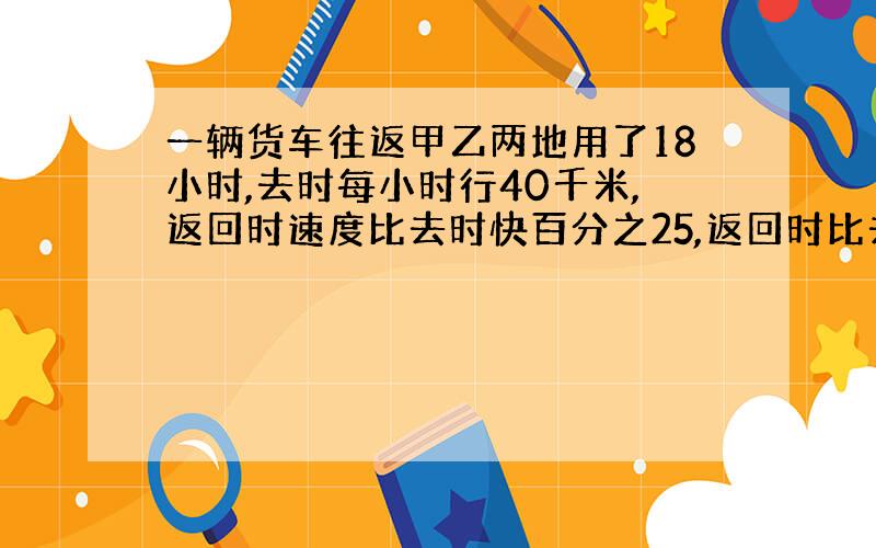 一辆货车往返甲乙两地用了18小时,去时每小时行40千米,返回时速度比去时快百分之25,返回时比去时多用了多少小时