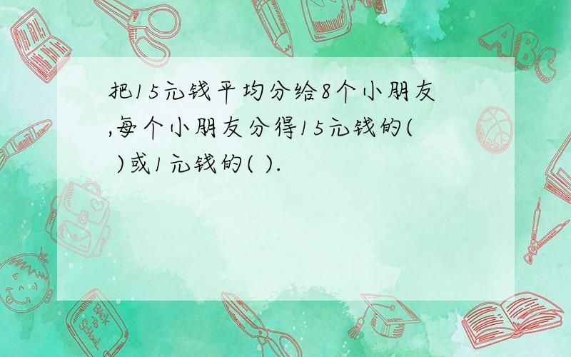 把15元钱平均分给8个小朋友,每个小朋友分得15元钱的( )或1元钱的( ).