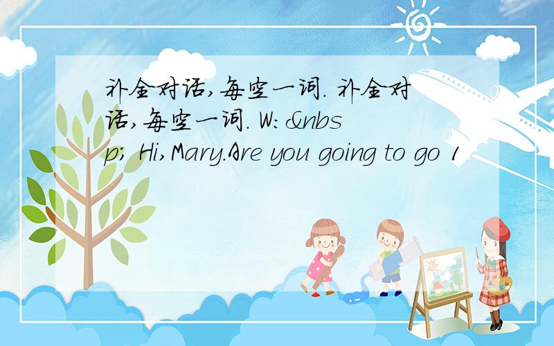 补全对话,每空一词. 补全对话,每空一词. W:  Hi,Mary.Are you going to go 1