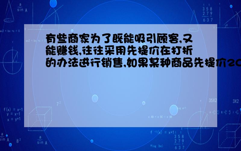 有些商家为了既能吸引顾客,又能赚钱,往往采用先提价在打折的办法进行销售,如果某种商品先提价20％,