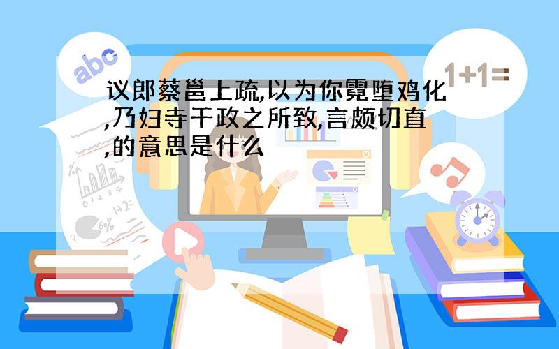 议郎蔡邕上疏,以为你霓堕鸡化,乃妇寺干政之所致,言颇切直,的意思是什么