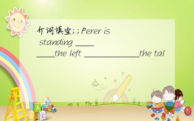 介词填空;;Perer is standing ________the left ____________the tal