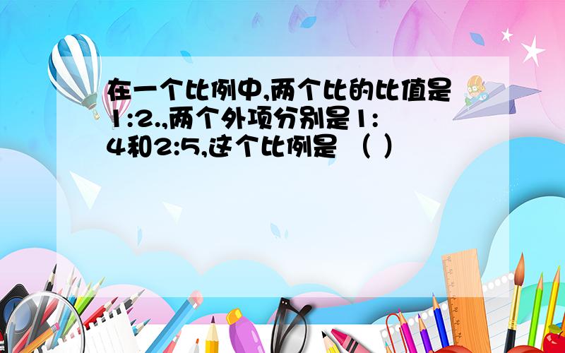 在一个比例中,两个比的比值是1:2.,两个外项分别是1:4和2:5,这个比例是 （ ）