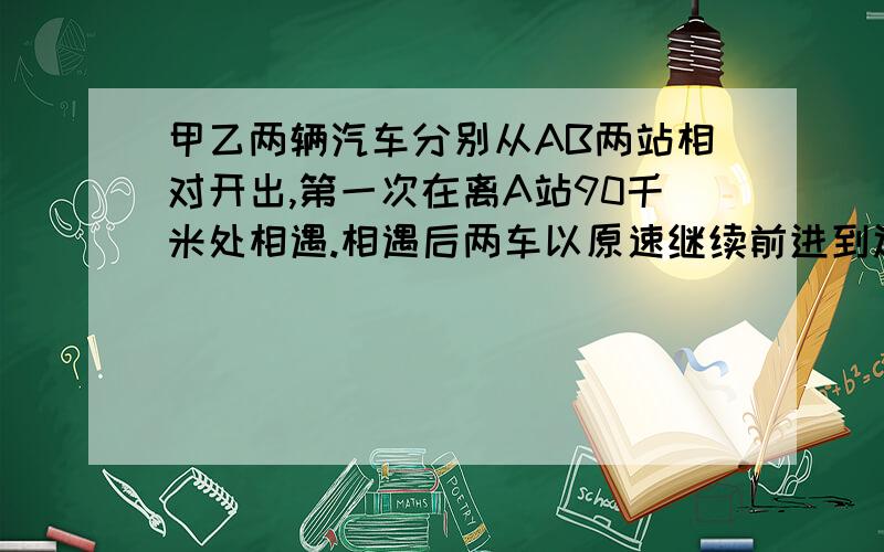 甲乙两辆汽车分别从AB两站相对开出,第一次在离A站90千米处相遇.相遇后两车以原速继续前进到达对方出发站后立刻返回第二次