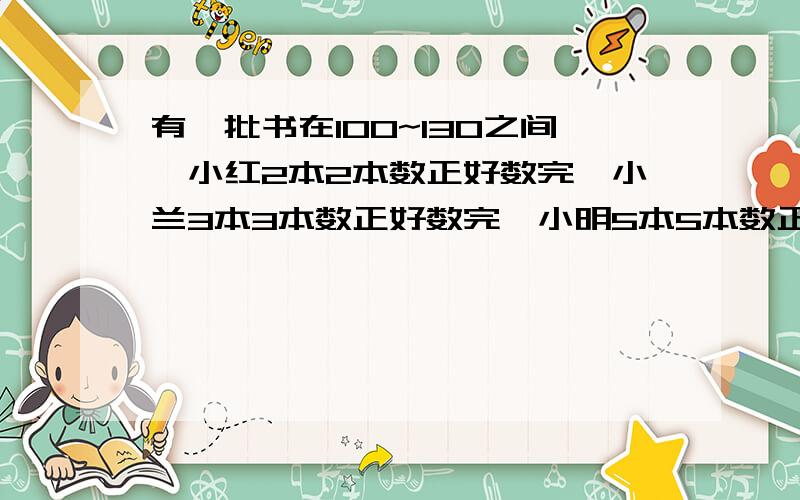 有一批书在100~130之间,小红2本2本数正好数完,小兰3本3本数正好数完,小明5本5本数正好数完,有多少书