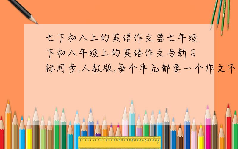 七下和八上的英语作文要七年级下和八年级上的英语作文与新目标同步,人教版,每个单元都要一个作文不要生单词，都是书上的单词语