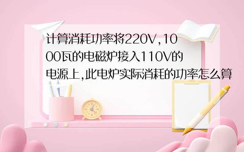 计算消耗功率将220V,1000瓦的电磁炉接入110V的电源上,此电炉实际消耗的功率怎么算