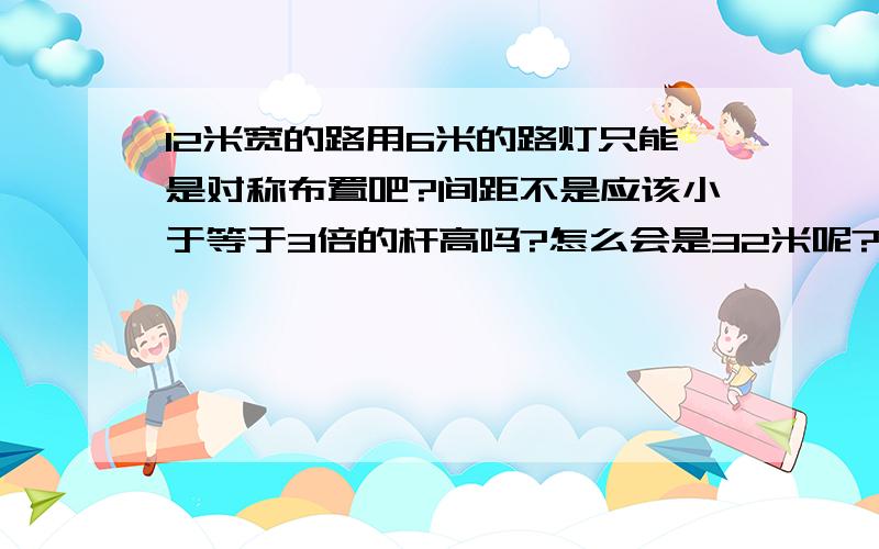 12米宽的路用6米的路灯只能是对称布置吧?间距不是应该小于等于3倍的杆高吗?怎么会是32米呢?