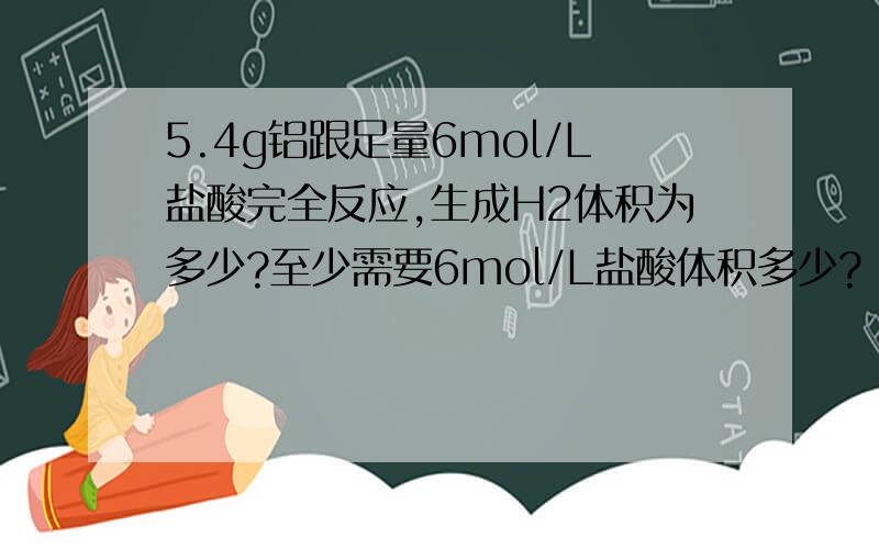 5.4g铝跟足量6mol/L盐酸完全反应,生成H2体积为多少?至少需要6mol/L盐酸体积多少?