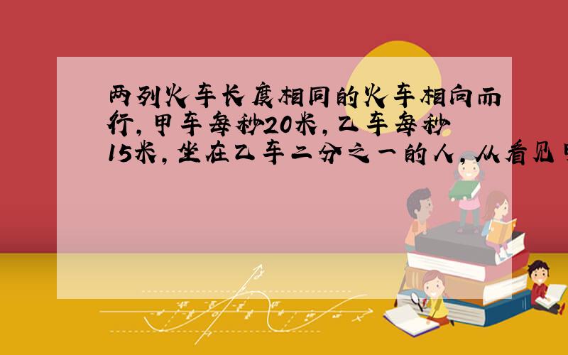 两列火车长度相同的火车相向而行,甲车每秒20米,乙车每秒15米,坐在乙车二分之一的人,从看见甲车的头到尾共用了10秒钟,