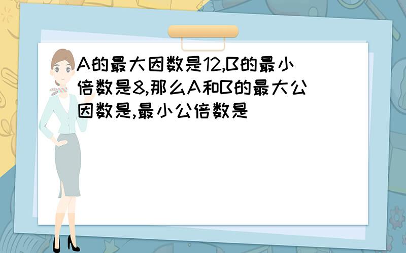 A的最大因数是12,B的最小倍数是8,那么A和B的最大公因数是,最小公倍数是