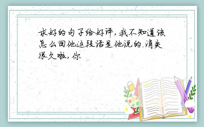 求好的句子给好评,我不知道该怎么回他这段话是他说的.消失很久啦,你