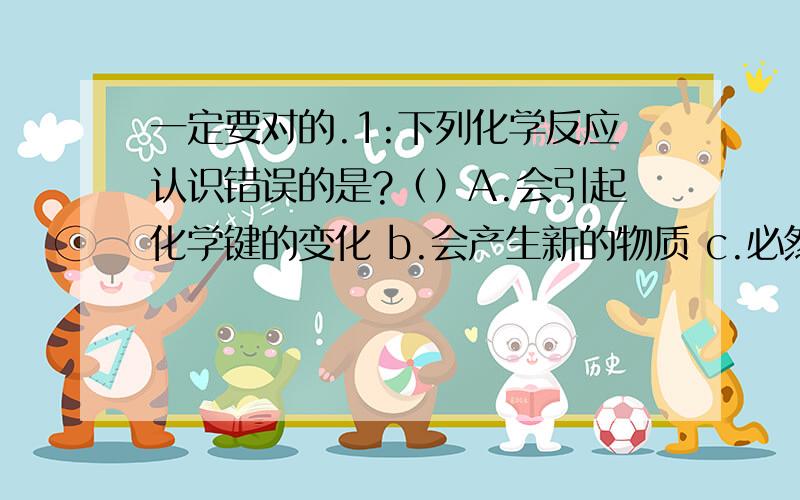 一定要对的.1:下列化学反应认识错误的是?（）A.会引起化学键的变化 b.会产生新的物质 c.必然引起物质状态的变化 d