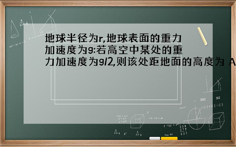 地球半径为r,地球表面的重力加速度为g:若高空中某处的重力加速度为g/2,则该处距地面的高度为 A.（√2-1）r B.