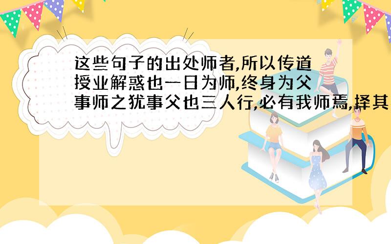 这些句子的出处师者,所以传道授业解惑也一日为师,终身为父事师之犹事父也三人行,必有我师焉,择其善者而从之,其不善者而改之