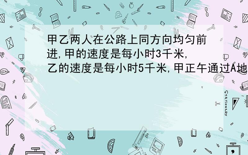 甲乙两人在公路上同方向均匀前进,甲的速度是每小时3千米,乙的速度是每小时5千米,甲正午通过A地,乙下午两点才经过A地,问