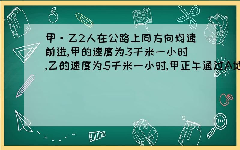 甲·乙2人在公路上同方向均速前进,甲的速度为3千米一小时,乙的速度为5千米一小时,甲正午通过A地,乙于下午2点才经过A地