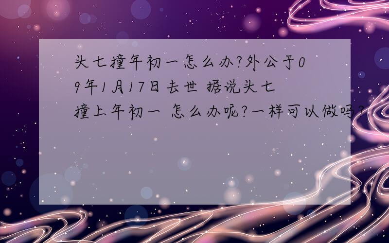 头七撞年初一怎么办?外公于09年1月17日去世 据说头七撞上年初一 怎么办呢?一样可以做吗?