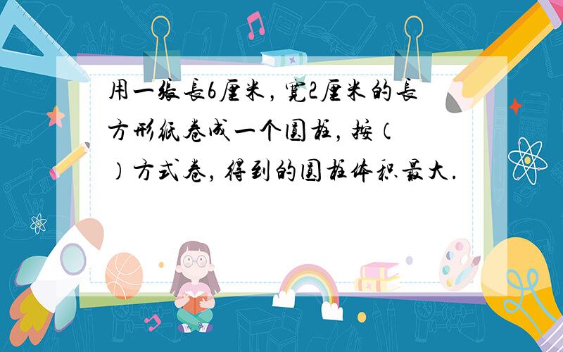 用一张长6厘米，宽2厘米的长方形纸卷成一个圆柱，按（　　）方式卷，得到的圆柱体积最大.