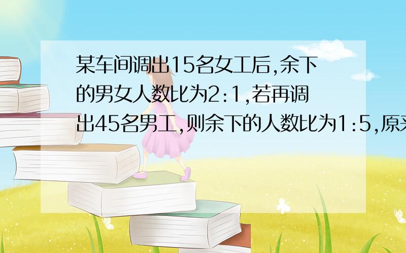 某车间调出15名女工后,余下的男女人数比为2:1,若再调出45名男工,则余下的人数比为1:5,原来各有多少人?