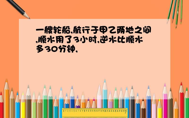 一艘轮船,航行于甲乙两地之间,顺水用了3小时,逆水比顺水多30分钟,