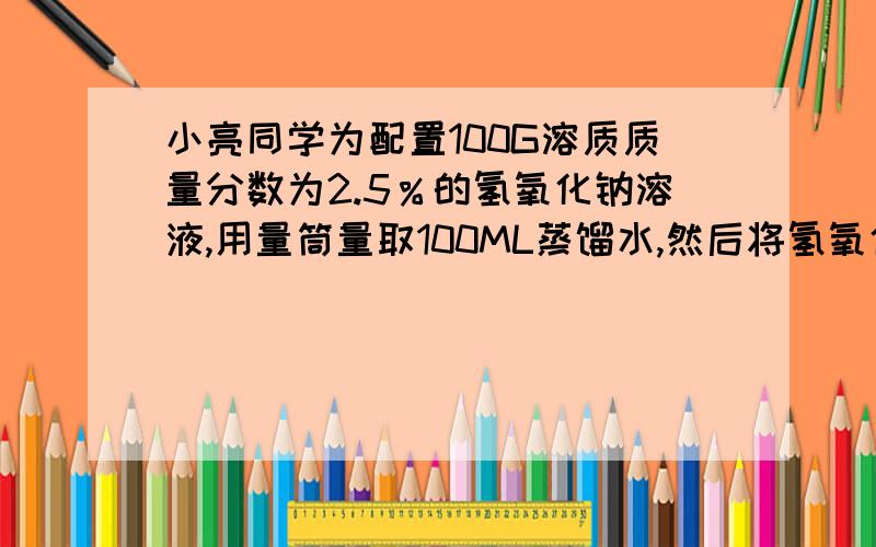 小亮同学为配置100G溶质质量分数为2.5％的氢氧化钠溶液,用量筒量取100ML蒸馏水,然后将氢氧化钠固体加入量筒中,边