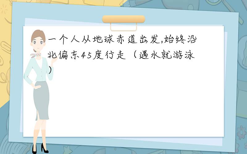 一个人从地球赤道出发,始终沿北偏东45度行走（遇水就游泳）