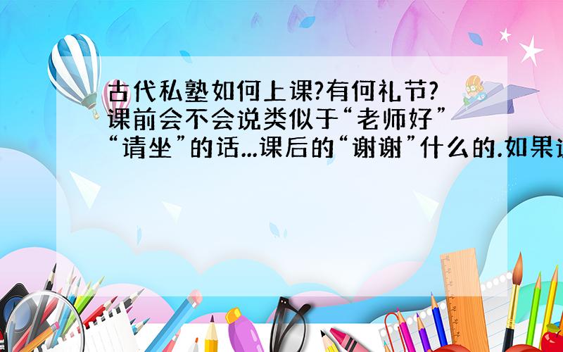 古代私塾如何上课?有何礼节?课前会不会说类似于“老师好”“请坐”的话...课后的“谢谢”什么的.如果说帮忙翻译成古文..