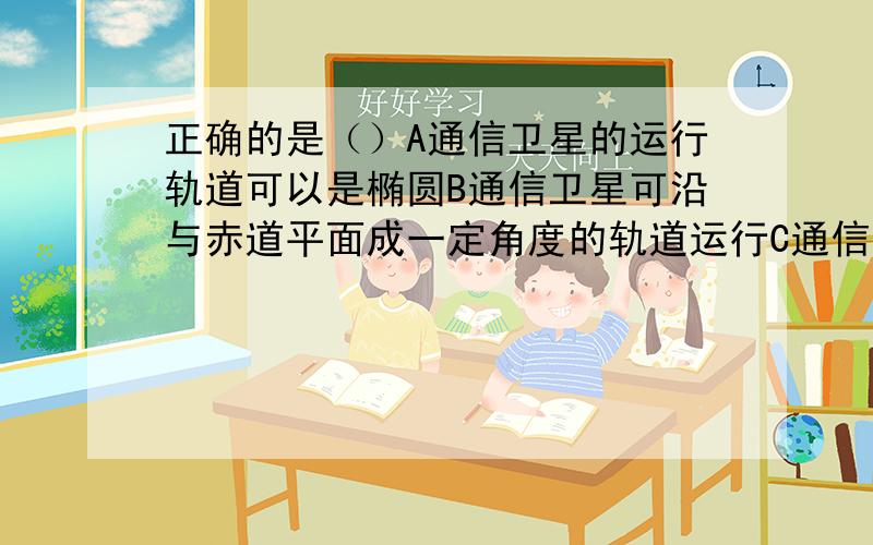 正确的是（）A通信卫星的运行轨道可以是椭圆B通信卫星可沿与赤道平面成一定角度的轨道运行C通信卫星轨道半径是一确定的值D通