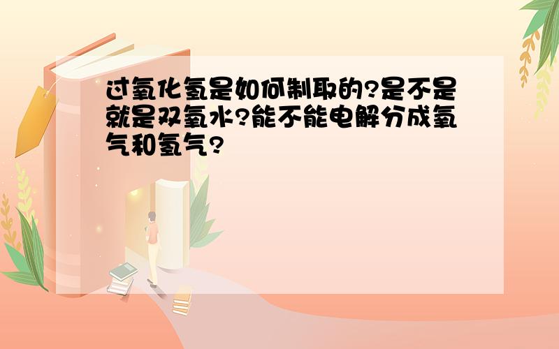 过氧化氢是如何制取的?是不是就是双氧水?能不能电解分成氧气和氢气?