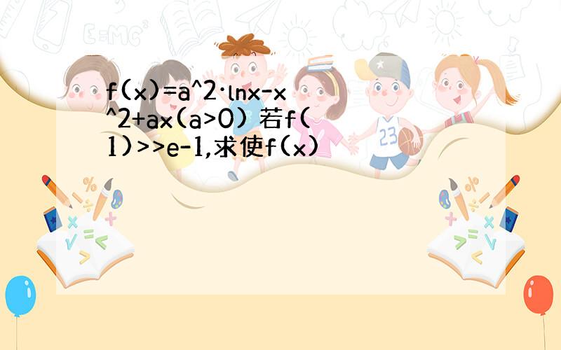 f(x)=a^2·lnx-x^2+ax(a>0) 若f(1)>>e-1,求使f(x)