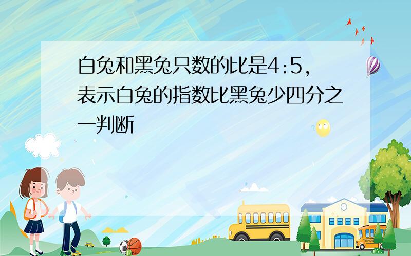 白兔和黑兔只数的比是4:5,表示白兔的指数比黑兔少四分之一判断