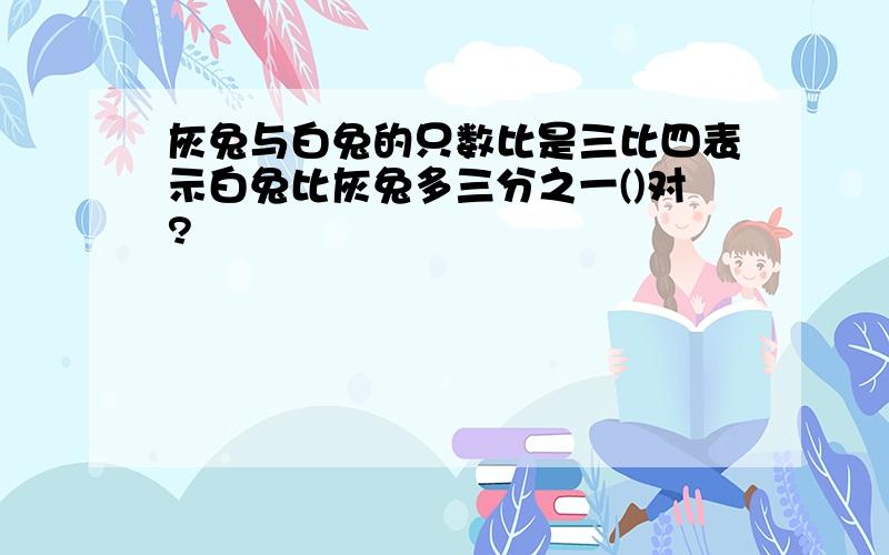 灰兔与白兔的只数比是三比四表示白兔比灰兔多三分之一()对?