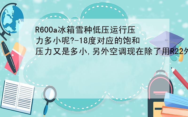 R600a冰箱雪种低压运行压力多小呢?-18度对应的饱和压力又是多小,另外空调现在除了用R22外,还有其他那些呢~其7度